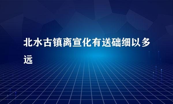 北水古镇离宣化有送础细以多远