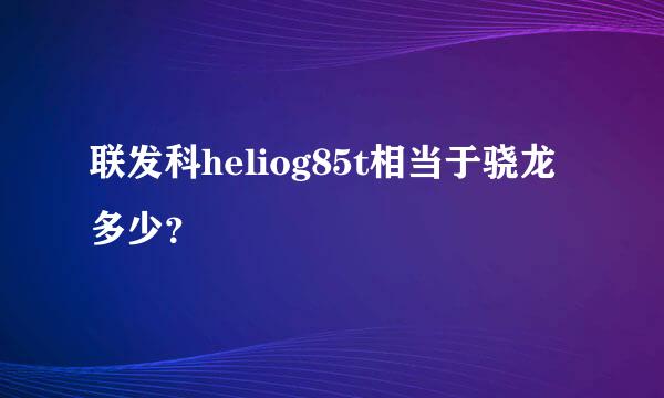 联发科heliog85t相当于骁龙多少？