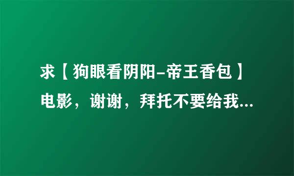 求【狗眼看阴阳-帝王香包】电影，谢谢，拜托不要给我说在哪看，我要视频。