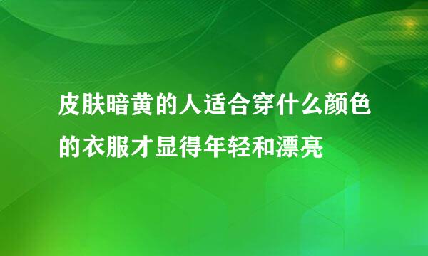 皮肤暗黄的人适合穿什么颜色的衣服才显得年轻和漂亮