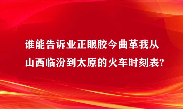 谁能告诉业正眼胶今曲革我从山西临汾到太原的火车时刻表?