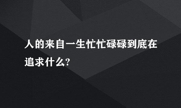 人的来自一生忙忙碌碌到底在追求什么?