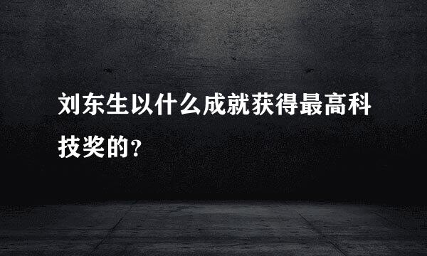 刘东生以什么成就获得最高科技奖的？