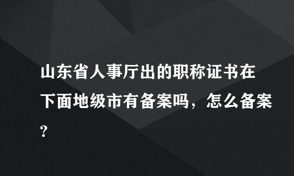 山东省人事厅出的职称证书在下面地级市有备案吗，怎么备案？