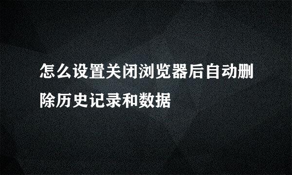 怎么设置关闭浏览器后自动删除历史记录和数据