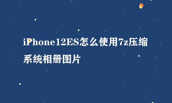 iPhone12ES怎么使用7z压缩系统相册图片