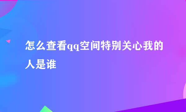 怎么查看qq空间特别关心我的人是谁