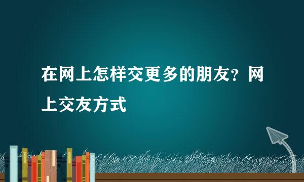 在网上怎样交更多的朋友？网上交友方式