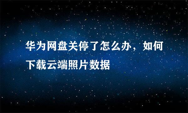 华为网盘关停了怎么办，如何下载云端照片数据