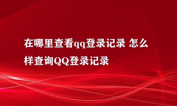 在哪里查看qq登录记录 怎么样查询QQ登录记录