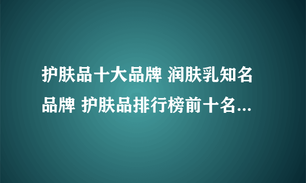 护肤品十大品牌 润肤乳知名品牌 护肤品排行榜前十名【最新排行】