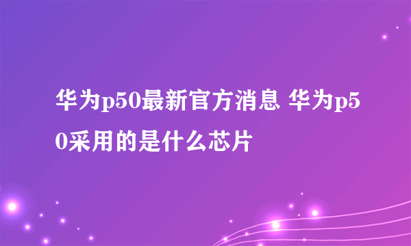 华为p50最新官方消息 华为p50采用的是什么芯片