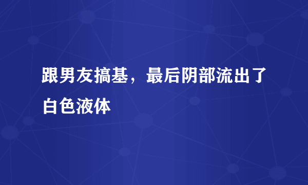 跟男友搞基，最后阴部流出了白色液体