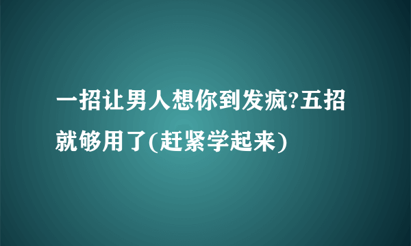 一招让男人想你到发疯?五招就够用了(赶紧学起来)