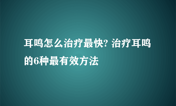 耳鸣怎么治疗最快? 治疗耳鸣的6种最有效方法