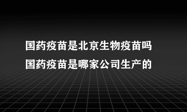 国药疫苗是北京生物疫苗吗 国药疫苗是哪家公司生产的