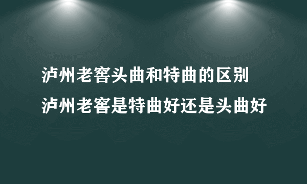 泸州老窖头曲和特曲的区别 泸州老窖是特曲好还是头曲好