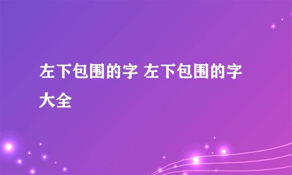 左下包围的字 左下包围的字大全