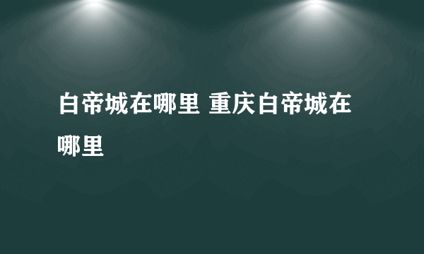 白帝城在哪里 重庆白帝城在哪里