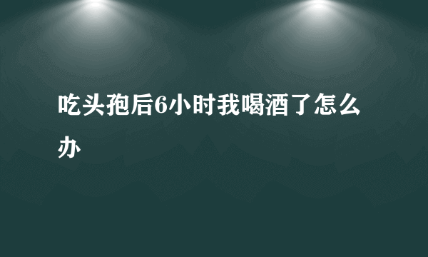 吃头孢后6小时我喝酒了怎么办