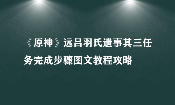 《原神》远吕羽氏遗事其三任务完成步骤图文教程攻略