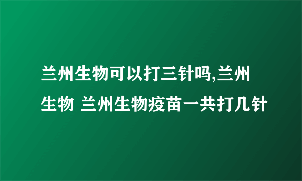 兰州生物可以打三针吗,兰州生物 兰州生物疫苗一共打几针