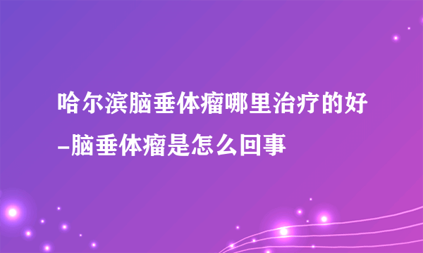 哈尔滨脑垂体瘤哪里治疗的好-脑垂体瘤是怎么回事