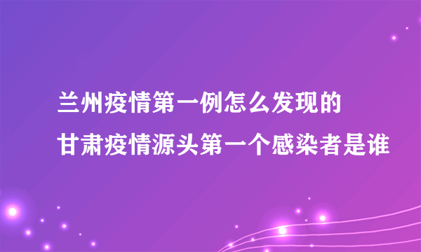 兰州疫情第一例怎么发现的 甘肃疫情源头第一个感染者是谁