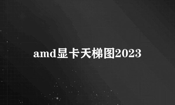 amd显卡天梯图2023