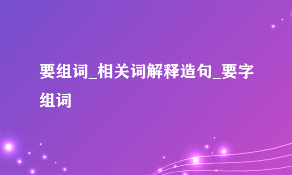 要组词_相关词解释造句_要字组词