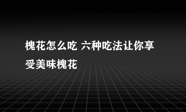 槐花怎么吃 六种吃法让你享受美味槐花