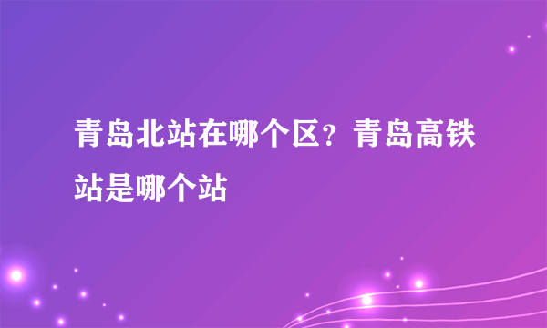 青岛北站在哪个区？青岛高铁站是哪个站