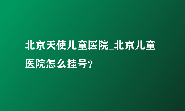 北京天使儿童医院_北京儿童医院怎么挂号？