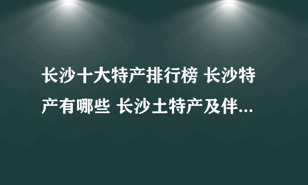 长沙十大特产排行榜 长沙特产有哪些 长沙土特产及伴手礼推荐