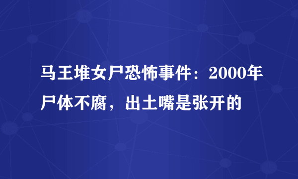 马王堆女尸恐怖事件：2000年尸体不腐，出土嘴是张开的