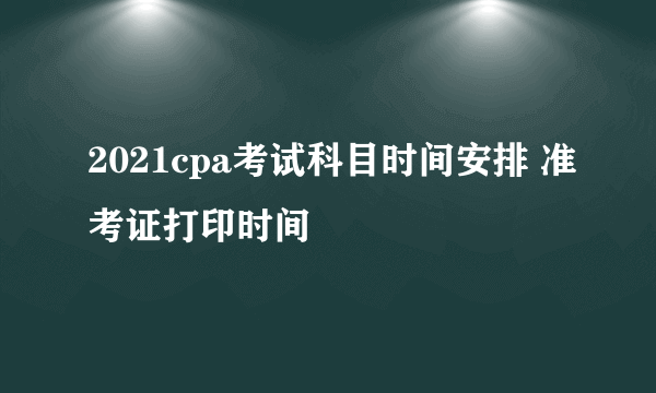 2021cpa考试科目时间安排 准考证打印时间