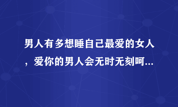 男人有多想睡自己最爱的女人，爱你的男人会无时无刻呵护着你-飞外网