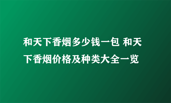 和天下香烟多少钱一包 和天下香烟价格及种类大全一览