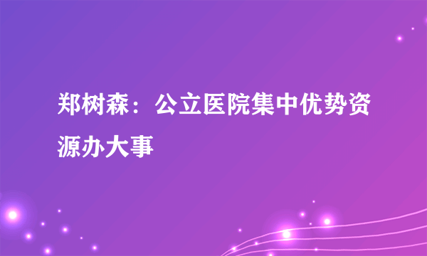 郑树森：公立医院集中优势资源办大事