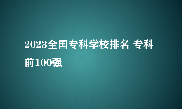 2023全国专科学校排名 专科前100强