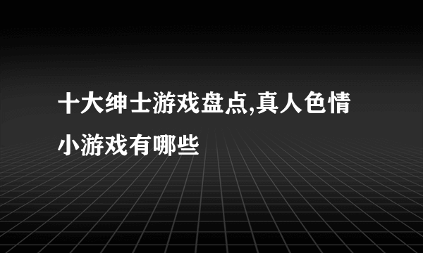 十大绅士游戏盘点,真人色情小游戏有哪些