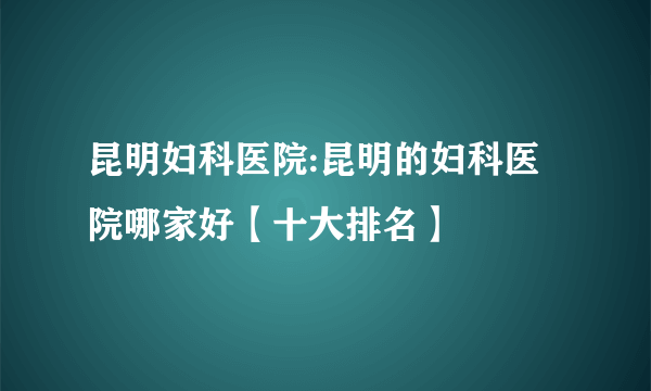 昆明妇科医院:昆明的妇科医院哪家好【十大排名】