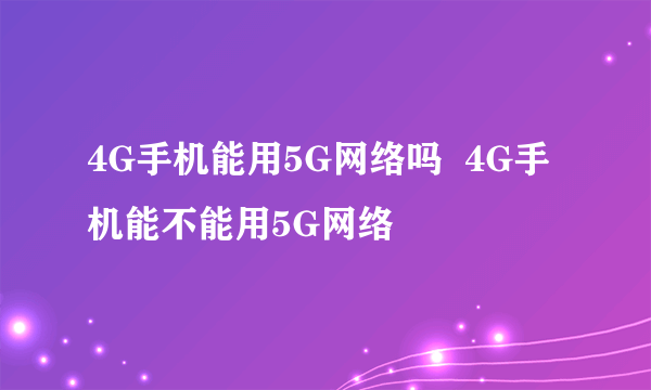 4G手机能用5G网络吗  4G手机能不能用5G网络