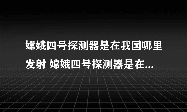 嫦娥四号探测器是在我国哪里发射 嫦娥四号探测器是在哪里发射的