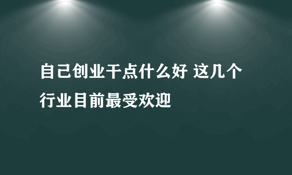 自己创业干点什么好 这几个行业目前最受欢迎