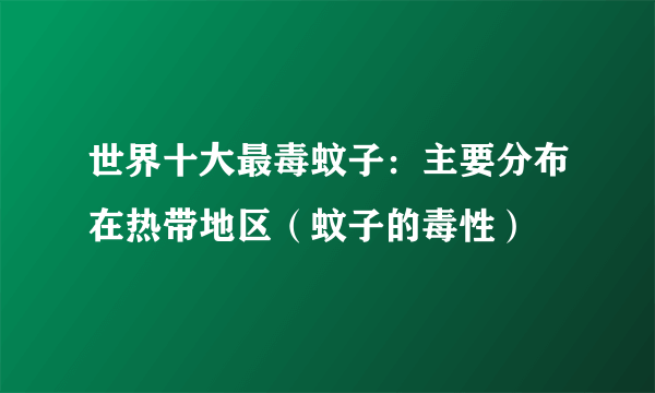 世界十大最毒蚊子：主要分布在热带地区（蚊子的毒性）