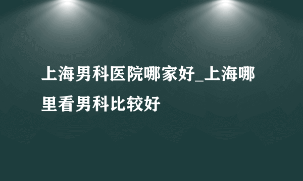 上海男科医院哪家好_上海哪里看男科比较好