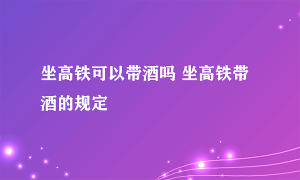 坐高铁可以带酒吗 坐高铁带酒的规定