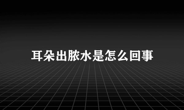 耳朵出脓水是怎么回事