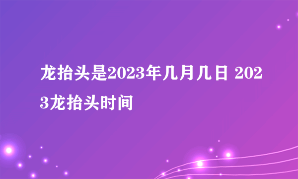 龙抬头是2023年几月几日 2023龙抬头时间